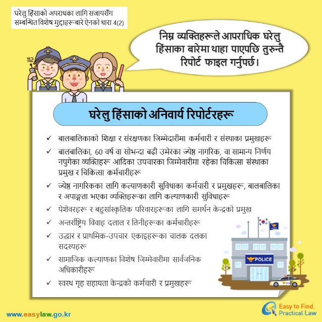 घरेलु हिंसाको अपराधका लागि सजायसँग सम्बन्धित विशेष मुद्दाहरूबारे ऐनको धारा 4(2) निम्न  व्यक्तिहरूले आपराधिक  घरेलु हिंसाका  बारेमा थाहा  पाएपछि  तुरुन्तै  रिपोर्ट  फाइल  गर्नुपर्छ। घरेलु हिंसाको अनिवार्य रिपोर्टरहरू बालबालिकाको शिक्षा र संरक्षणका जिम्मेदारीमा कर्मचारी र संस्थाका प्रमुखहरू बालबालिका, 60 वर्ष वा सोभन्दा बढी उमेरका ज्येष्ठ नागरिक, वा सामान्य निर्णय नपुगेका व्यक्तिहरू आदिका उपचारका जिम्मेवारीमा रहेका चिकित्सा संस्थाका प्रमुख र चिकित्सा कर्मचारीहरू ज्येष्ठ नागरिकका लागि कल्याणकारी सुविधाका कर्मचारी र प्रमुखहरू, बालबालिका र अपाङ्गता भएका व्यक्तिहरूका लागि कल्याणकारी सुविधाहरू पेशेवरहरू र बहुसांस्कृतिक परिवारहरूका लागि समर्थन केन्द्रको प्रमुख अन्तर्राष्ट्रिय विवाह दलाल र तिनीहरूका कर्मचारीहरू उद्धार र प्राथमिक-उपचार एकाइहरूका चालक दलका सदस्यहरू  सामाजिक कल्याणका विशेष जिम्मेवारीमा सार्वजनिक अधिकारीहरू  स्वस्थ गृह सहायता केन्द्रको कर्मचारी र प्रमुखहरू